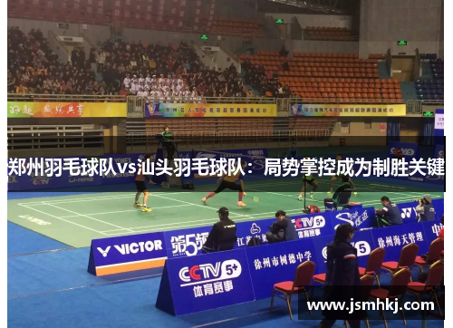 郑州羽毛球队vs汕头羽毛球队：局势掌控成为制胜关键
