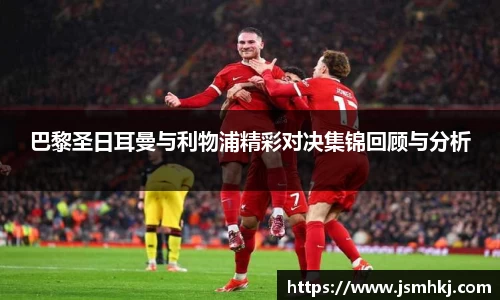 巴黎圣日耳曼与利物浦精彩对决集锦回顾与分析